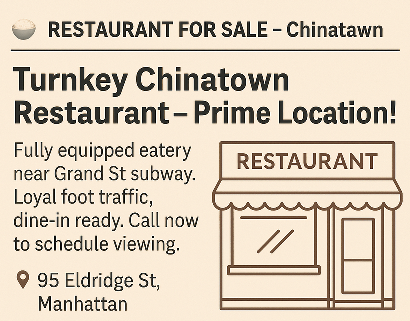  Business Opportunities Start Date: Friday, July 18, 2025 Duration: 8 Weeks Ad Text: - RESTAURANT FOR SALE – Chinatown Turnkey Chinatown Restaurant – Prime Location! Fully equipped eatery near Grand St subway. Loyal foot traffic, dine-in ready. Call now to schedule viewing. 95 Eldridge St, Manhattan, (646) 555‑9782.